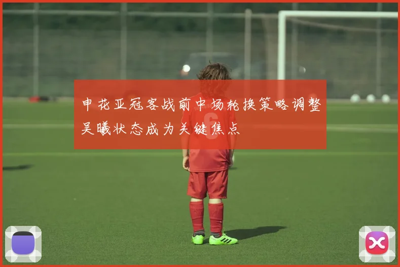 申花亚冠客战前中场轮换策略调整吴曦状态成为关键焦点