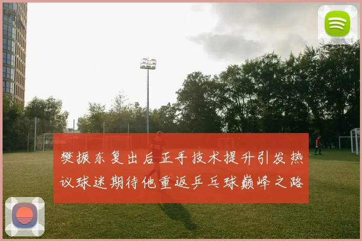 樊振东复出后正手技术提升引发热议球迷期待他重返乒乓球巅峰之路