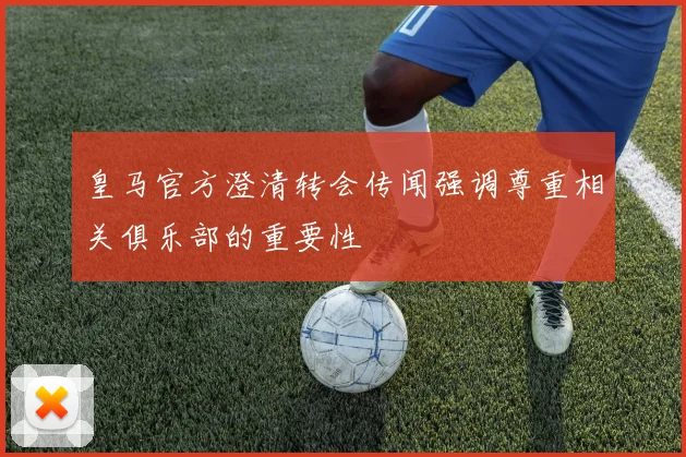 皇马官方澄清转会传闻强调尊重相关俱乐部的重要性